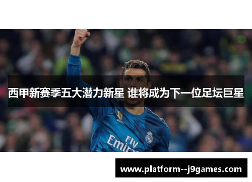 西甲新赛季五大潜力新星 谁将成为下一位足坛巨星