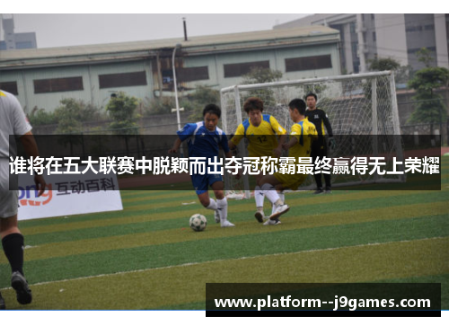 谁将在五大联赛中脱颖而出夺冠称霸最终赢得无上荣耀